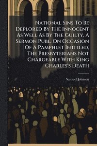 bokomslag National Sins To Be Deplored By The Innocent As Well As By The Guilty, A Sermon Publ. On Occasion Of A Pamphlet Intitled, The Presbyterians Not Chargeable With King Charles's Death