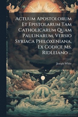 Joseph White - Actuum Apostolorum Et Epistolarum Tam Catholicarum Quam Paulinarum, Versio Syriaca Philoxeniana, Ex Codice Ms. Ridleiano ..., Häftad