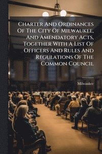 bokomslag Charter And Ordinances Of The City Of Milwaukee, And Amendatory Acts, Together With A List Of Officers And Rules And Regulations Of The Common Council