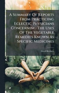 bokomslag A Summary Of Reports From Practicing Eclectic Physicians Concerning The Uses Of The Vegetable Remedies Known As Specific Medicines
