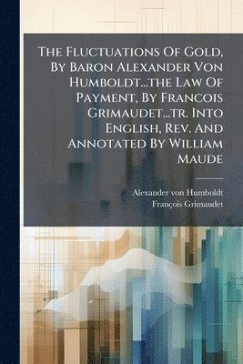 bokomslag The Fluctuations Of Gold, By Baron Alexander Von Humboldt...the Law Of Payment, By Francois Grimaudet...tr. Into English, Rev. And Annotated By Willia