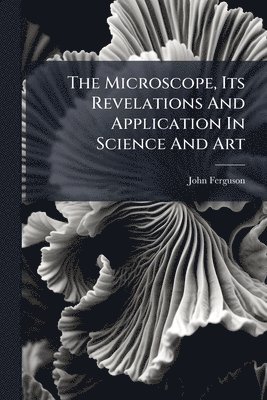 bokomslag The Microscope, Its Revelations And Application In Science And Art