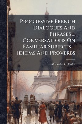 bokomslag Progressive French Dialogues And Phrases ... Conversations On Familiar Subjects ... Idioms And Proverbs