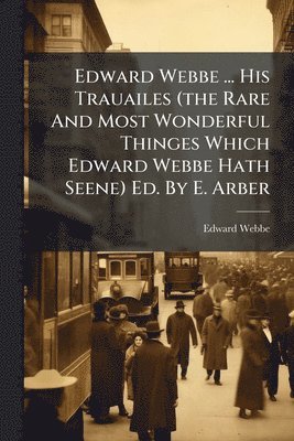 Edward Webbe - Edward Webbe ... His Trauailes (the Rare And Most Wonderful Thinges Which Edward Webbe Hath Seene) Ed. By E. Arber, Häftad
