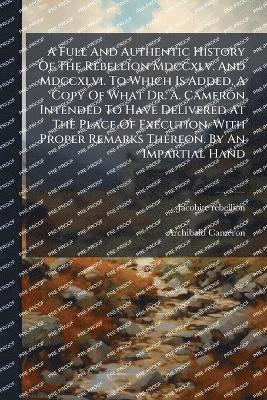 A Full And Authentic History Of The Rebellion Mdccxlv. And Mdccxlvi. To Which Is Added, A Copy Of What Dr. A. Cameron Intended To Have Delivered At The Place Of Execution. With Proper Remarks Thereon. By An Impartial Hand