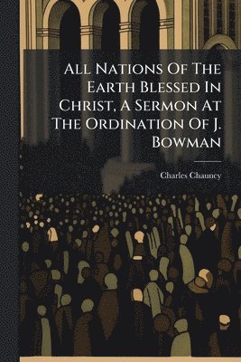 Charles Chauncy - All Nations Of The Earth Blessed In Christ, A Sermon At The Ordination Of J. Bowman, Häftad