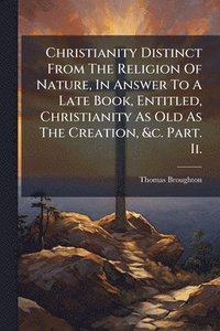 bokomslag Christianity Distinct From The Religion Of Nature, In Answer To A Late Book, Entitled, Christianity As Old As The Creation, &c. Part. Ii.