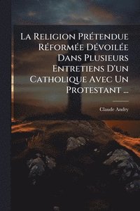 bokomslag Religion PrÃ(c)tendue RÃ(c)formÃ(c)e DÃ(c)voilÃ(c)e Dans Plusieurs Entretiens D'un Catholique Avec Un Protestant ...