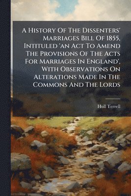 History Of The Dissenters' Marriages Bill Of 1855, Intituled 'an Act To Amend The Provisions Of The Acts For Marriages In England', With Observations On Alterations Made In The Commons And The Lords