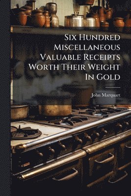 Six Hundred Miscellaneous Valuable Receipts Worth Their Weight In Gold
