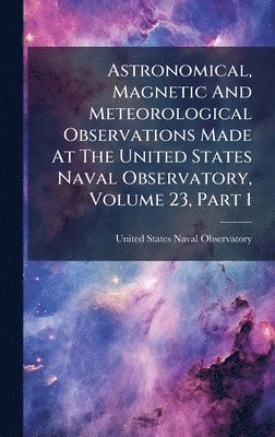 bokomslag Astronomical, Magnetic And Meteorological Observations Made At The United States Naval Observatory, Volume 23, Part 1
