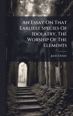 bokomslag Essay On That Earliest Species Of Idolatry, The Worship Of The Elements