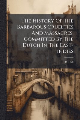 bokomslag History Of The Barbarous Cruelties And Massacres, Committed By The Dutch In The East-indies