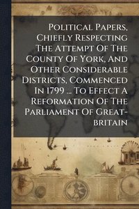 bokomslag Political Papers, Chiefly Respecting The Attempt Of The County Of York, And Other Considerable Districts, Commenced In 1799 ... To Effect A Reformation Of The Parliament Of Great-britain
