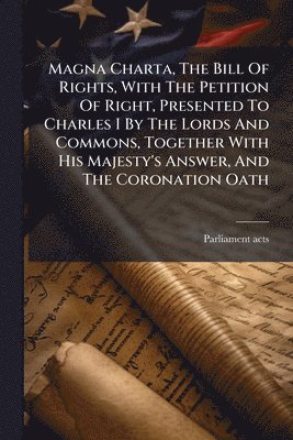 Magna Charta, The Bill Of Rights, With The Petition Of Right, Presented To Charles I By The Lords And Commons, Together With His Majesty's Answer, And The Coronation Oath