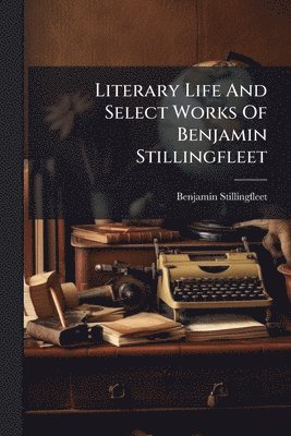 Literary Life And Select Works Of Benjamin Stillingfleet