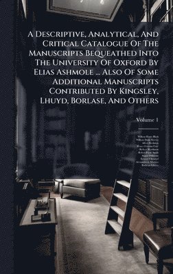 Descriptive, Analytical, And Critical Catalogue Of The Manuscripts Bequeathed Into The University Of Oxford By Elias Ashmole ... Also Of Some Additional Manuscripts Contributed By Kingsley, Lhuyd, Borlase, And Others
