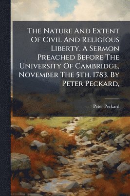 Nature And Extent Of Civil And Religious Liberty. A Sermon Preached Before The University Of Cambridge, November The 5th. 1783. By Peter Peckard,
