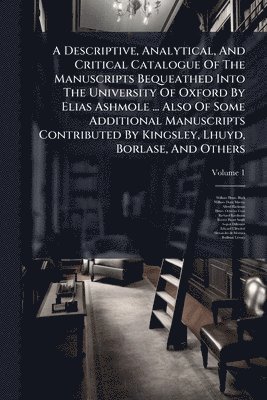 Descriptive, Analytical, And Critical Catalogue Of The Manuscripts Bequeathed Into The University Of Oxford By Elias Ashmole ... Also Of Some Additional Manuscripts Contributed By Kingsley, Lhuyd, Borlase, And Others