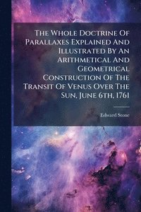 bokomslag Whole Doctrine Of Parallaxes Explained And Illustrated By An Arithmetical And Geometrical Construction Of The Transit Of Venus Over The Sun, June 6th, 1761