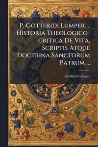 bokomslag P. Gottfridi Lumper ... Historia Theologico-critica De Vita, Scriptis Atque Doctrina Sanctorum Patrum ...