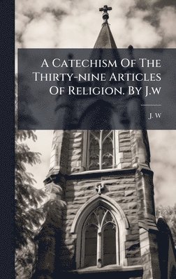 J W, J. W - Catechism Of The Thirty-nine Articles Of Religion. By J.w, Inbunden