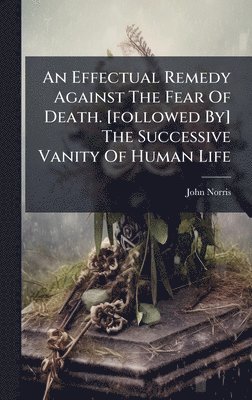 Effectual Remedy Against The Fear Of Death. [followed By] The Successive Vanity Of Human Life