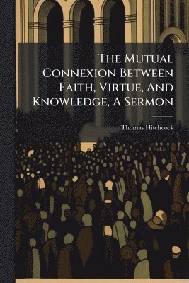 bokomslag Mutual Connexion Between Faith, Virtue, And Knowledge, A Sermon