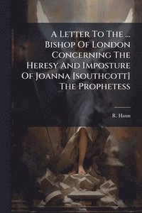 bokomslag Letter To The ... Bishop Of London Concerning The Heresy And Imposture Of Joanna [southcott] The Prophetess