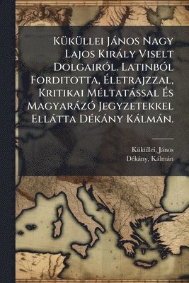 bokomslag KÃ1/4kÃ1/4llei Jànos Nagy Lajos Kiràly Viselt DolgairÃ3l. LatinbÃ3l Forditotta, Ã?letrajzzal, Kritikai MÃ(c)ltatàssal Ã?s MagyaràzÃ3 Jegyzet