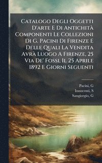 bokomslag Catalogo Degli Oggetti D'arte E Di AntichitÃ Componenti Le Collezioni Di G. Pacini Di Firenze E Delle Quali La Vendita AvrÃ Luogo A Firenze, 25 Via De' Fossi, Il 25 Aprile 1892 E Giorni Seguenti