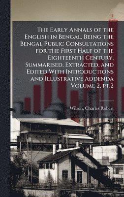 Early Annals of the English in Bengal, Being the Bengal Public Consultations for the First Half of the Eighteenth Century, Summarised, Extracted, and Edited With Introductions and Illustrative Addenda Volume 2, pt.2