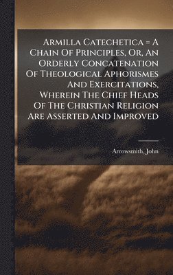 Armilla Catechetica = A Chain Of Principles, Or, An Orderly Concatenation Of Theological Aphorismes And Exercitations, Wherein The Chief Heads Of The Christian Religion Are Asserted And Improved