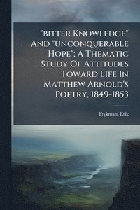bokomslag "bitter Knowledge" And "unconquerable Hope"; A Thematic Study Of Attitudes Toward Life In Matthew Arnold's Poetry, 1849-1853