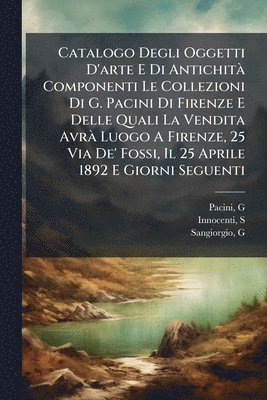 bokomslag Catalogo Degli Oggetti D'arte E Di AntichitÃ Componenti Le Collezioni Di G. Pacini Di Firenze E Delle Quali La Vendita AvrÃ Luogo A Firenze, 25 Via De' Fossi, Il 25 Aprile 1892 E Giorni Seguenti
