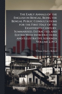 Early Annals of the English in Bengal, Being the Bengal Public Consultations for the First Half of the Eighteenth Century, Summarised, Extracted, and Edited With Introductions and Illustrative Addenda Volume 2, pt.2