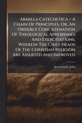Armilla Catechetica = A Chain Of Principles, Or, An Orderly Concatenation Of Theological Aphorismes And Exercitations, Wherein The Chief Heads Of The Christian Religion Are Asserted And Improved