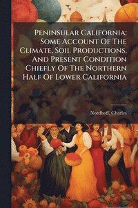 bokomslag Peninsular California; Some Account Of The Climate, Soil Productions, And Present Condition Chiefly Of The Northern Half Of Lower California