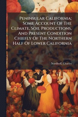 bokomslag Peninsular California; Some Account Of The Climate, Soil Productions, And Present Condition Chiefly Of The Northern Half Of Lower California