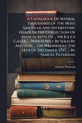 Catalogue Of Several Thousands Of The Most Singular And Interesting Heads In The Collection Of Manuscripts Of ... Sir Julius CÃ]sar, ... Which Will Be Sold By Auction, ... On Wednesday The 14th Of December, 1757, ... By Samuel Paterson,