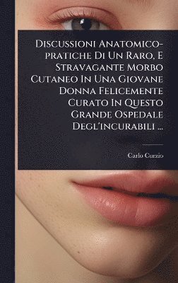 Discussioni Anatomico-pratiche Di Un Raro, E Stravagante Morbo Cutaneo In Una Giovane Donna Felicemente Curato In Questo Grande Ospedale Degl'incurabili ...