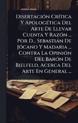 DisertaciÃ3n CrÃ-tica Y ApologÃ(c)tica Del Arte De Llevar Cuenta Y RazÃ3n ... Por D... Sebastiàn De JÃ3cano Y Madaria ... Contra La OpiniÃ3n Del BarÃ3n De Bielfeld, Acerca Del Arte En General ...