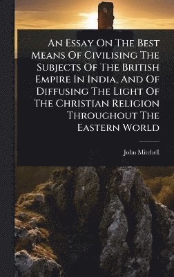John Mitchell - Essay On The Best Means Of Civilising The Subjects Of The British Empire In India, And Of Diffusing The Light Of The Christian Religion Throughout The Eastern World, Inbunden