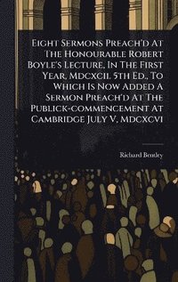 bokomslag Eight Sermons Preach'd At The Honourable Robert Boyle's Lecture, In The First Year, Mdcxcii. 5th Ed., To Which Is Now Added A Sermon Preach'd At The Publick-commencement At Cambridge July V, Mdcxcvi