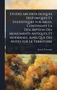 bokomslag Etudes Archeologiques Historiques Et Statistiques Sur Arles, Contenant La Description Des Monuments Antiques Et Modernes, Ainsi Que Des Notes Sur Le Territoire
