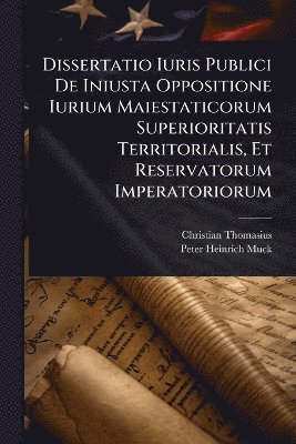 Christian Thomasius - Dissertatio Iuris Publici De Iniusta Oppositione Iurium Maiestaticorum Superioritatis Territorialis, Et Reservatorum Imperatoriorum, Häftad