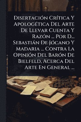 Anonymous - DisertaciÃ3n CrÃ-tica Y ApologÃ(c)tica Del Arte De Llevar Cuenta Y RazÃ3n ... Por D... Sebastiàn De JÃ3cano Y Madaria ... Contra La OpiniÃ3n Del BarÃ3n De Bielfeld, Acerca Del Arte En General ..., Häftad