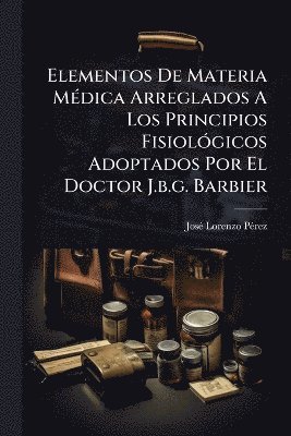 bokomslag Elementos De Materia MÃ(c)dica Arreglados A Los Principios FisiolÃ3gicos Adoptados Por El Doctor J.b.g. Barbier