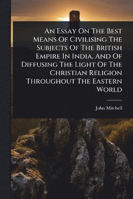 John Mitchell - Essay On The Best Means Of Civilising The Subjects Of The British Empire In India, And Of Diffusing The Light Of The Christian Religion Throughout The Eastern World, Häftad