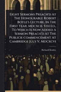bokomslag Eight Sermons Preach'd At The Honourable Robert Boyle's Lecture, In The First Year, Mdcxcii. 5th Ed., To Which Is Now Added A Sermon Preach'd At The Publick-commencement At Cambridge July V, Mdcxcvi